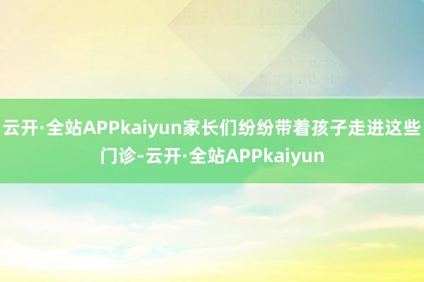 云开·全站APPkaiyun家长们纷纷带着孩子走进这些门诊-云开·全站APPkaiyun