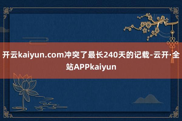 开云kaiyun.com冲突了最长240天的记载-云开·全站APPkaiyun