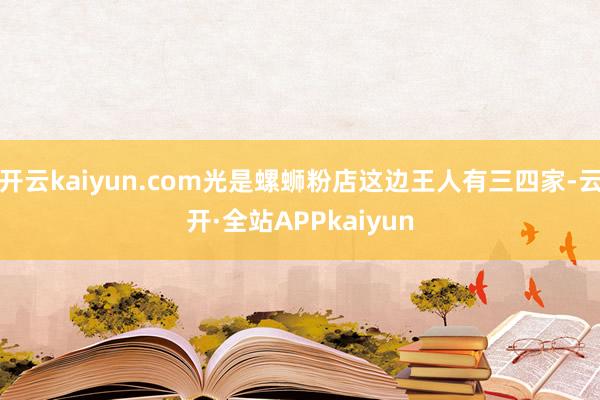 开云kaiyun.com光是螺蛳粉店这边王人有三四家-云开·全站APPkaiyun