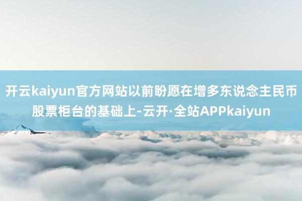 开云kaiyun官方网站以前盼愿在增多东说念主民币股票柜台的基础上-云开·全站APPkaiyun