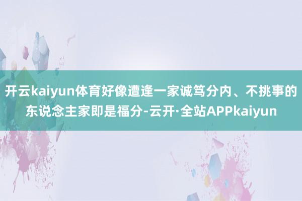 开云kaiyun体育好像遭逢一家诚笃分内、不挑事的东说念主家即是福分-云开·全站APPkaiyun