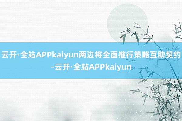 云开·全站APPkaiyun两边将全面推行策略互助契约-云开·全站APPkaiyun