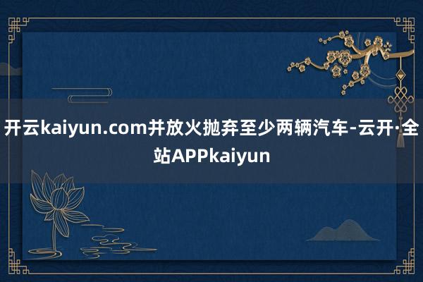 开云kaiyun.com并放火抛弃至少两辆汽车-云开·全站APPkaiyun