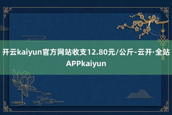 开云kaiyun官方网站收支12.80元/公斤-云开·全站APPkaiyun