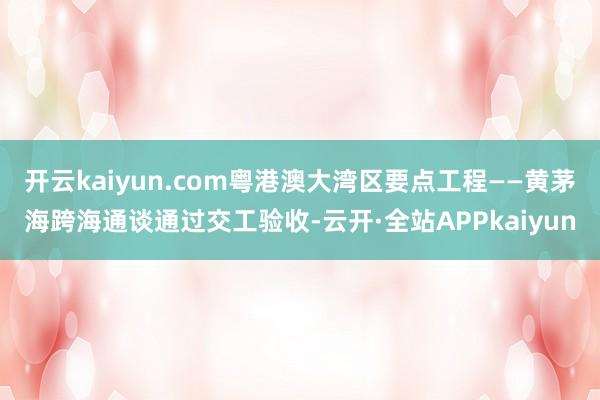 开云kaiyun.com粤港澳大湾区要点工程——黄茅海跨海通谈通过交工验收-云开·全站APPkaiyun