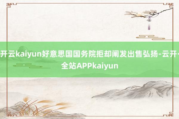 开云kaiyun好意思国国务院拒却阐发出售弘扬-云开·全站APPkaiyun