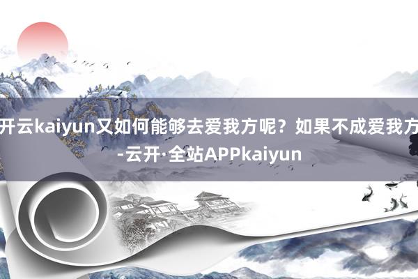 开云kaiyun又如何能够去爱我方呢？如果不成爱我方-云开·全站APPkaiyun