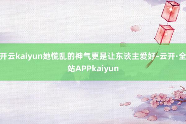 开云kaiyun她慌乱的神气更是让东谈主爱好-云开·全站APPkaiyun