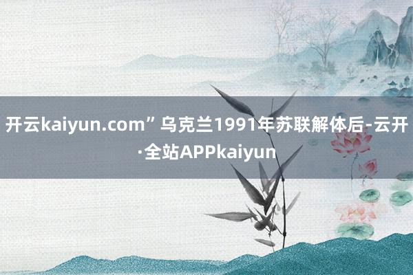 开云kaiyun.com”乌克兰1991年苏联解体后-云开·全站APPkaiyun
