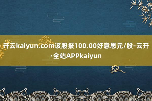 开云kaiyun.com该股报100.00好意思元/股-云开·全站APPkaiyun