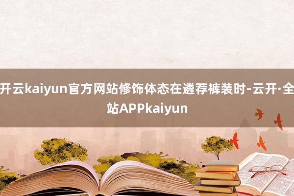 开云kaiyun官方网站修饰体态在遴荐裤装时-云开·全站APPkaiyun