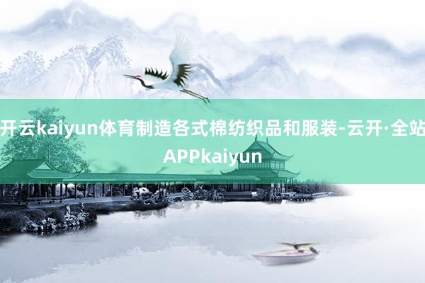 开云kaiyun体育制造各式棉纺织品和服装-云开·全站APPkaiyun