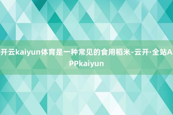 开云kaiyun体育是一种常见的食用稻米-云开·全站APPkaiyun