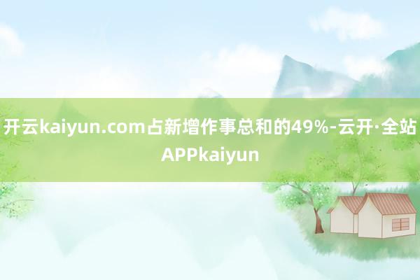 开云kaiyun.com占新增作事总和的49%-云开·全站APPkaiyun