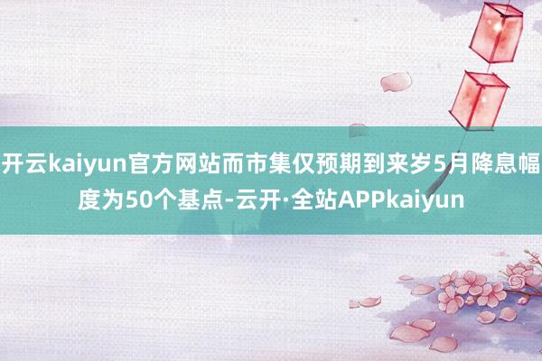 开云kaiyun官方网站而市集仅预期到来岁5月降息幅度为50个基点-云开·全站APPkaiyun