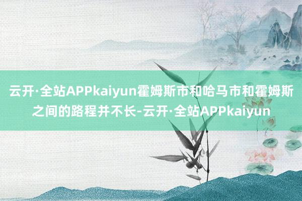 云开·全站APPkaiyun霍姆斯市和哈马市和霍姆斯之间的路程并不长-云开·全站APPkaiyun