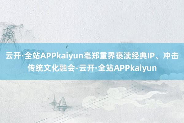 云开·全站APPkaiyun毫郑重界亵渎经典IP、冲击传统文化融会-云开·全站APPkaiyun