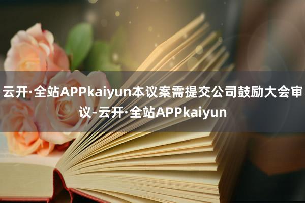 云开·全站APPkaiyun本议案需提交公司鼓励大会审议-云开·全站APPkaiyun
