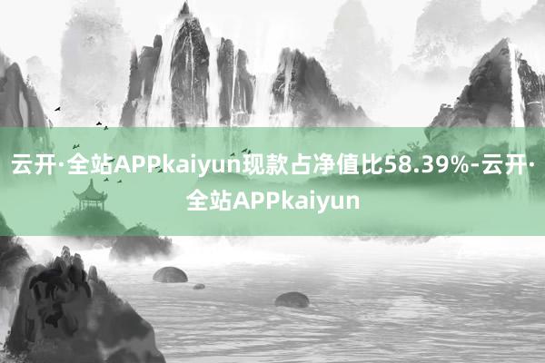 云开·全站APPkaiyun现款占净值比58.39%-云开·全站APPkaiyun