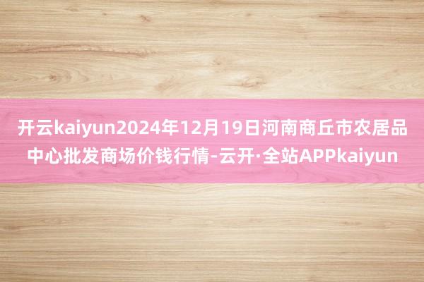 开云kaiyun2024年12月19日河南商丘市农居品中心批发商场价钱行情-云开·全站APPkaiyun