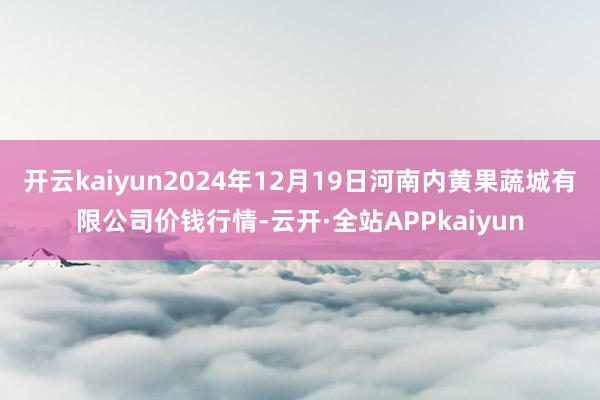 开云kaiyun2024年12月19日河南内黄果蔬城有限公司价钱行情-云开·全站APPkaiyun