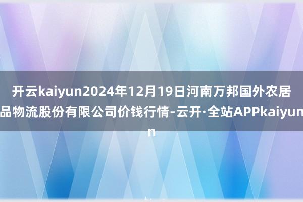 开云kaiyun2024年12月19日河南万邦国外农居品物流股份有限公司价钱行情-云开·全站APPkaiyun