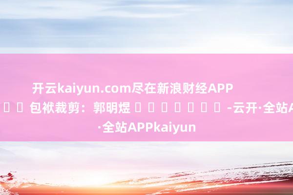 开云kaiyun.com尽在新浪财经APP            						包袱裁剪：郭明煜 							-云开·全站APPkaiyun