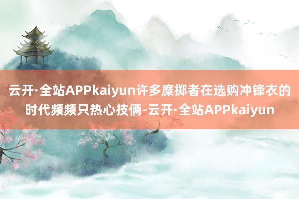 云开·全站APPkaiyun许多糜掷者在选购冲锋衣的时代频频只热心技俩-云开·全站APPkaiyun