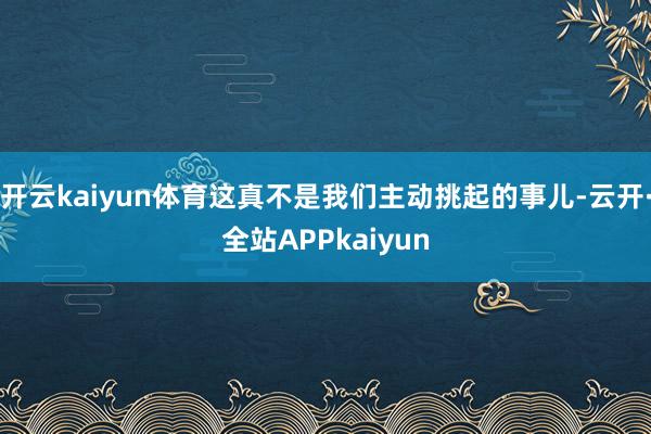 开云kaiyun体育这真不是我们主动挑起的事儿-云开·全站APPkaiyun