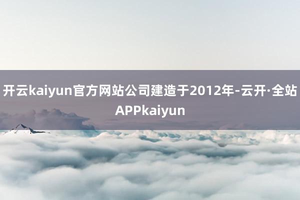 开云kaiyun官方网站公司建造于2012年-云开·全站APPkaiyun