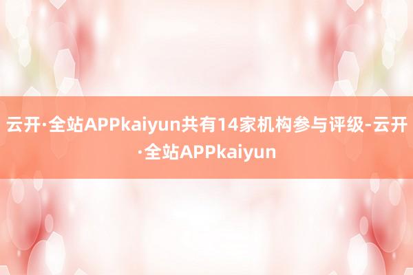 云开·全站APPkaiyun共有14家机构参与评级-云开·全站APPkaiyun