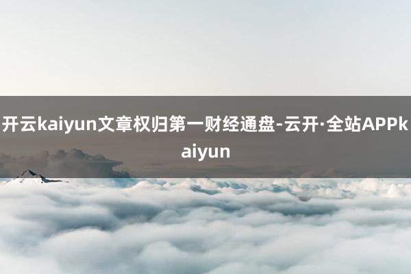 开云kaiyun文章权归第一财经通盘-云开·全站APPkaiyun