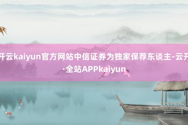 开云kaiyun官方网站中信证券为独家保荐东谈主-云开·全站APPkaiyun
