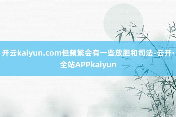 开云kaiyun.com但频繁会有一些放胆和司法-云开·全站APPkaiyun