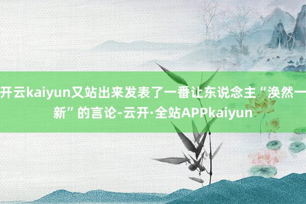 开云kaiyun又站出来发表了一番让东说念主“涣然一新”的言论-云开·全站APPkaiyun