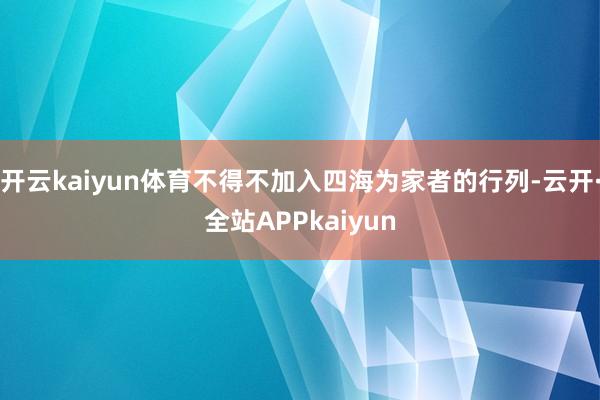 开云kaiyun体育不得不加入四海为家者的行列-云开·全站APPkaiyun