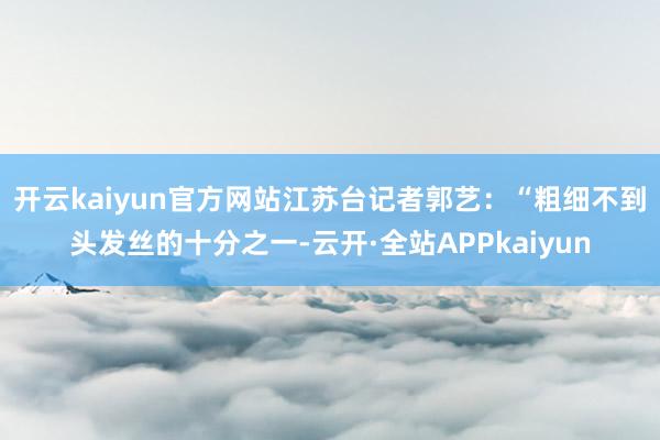 开云kaiyun官方网站　　江苏台记者郭艺：“粗细不到头发丝的十分之一-云开·全站APPkaiyun