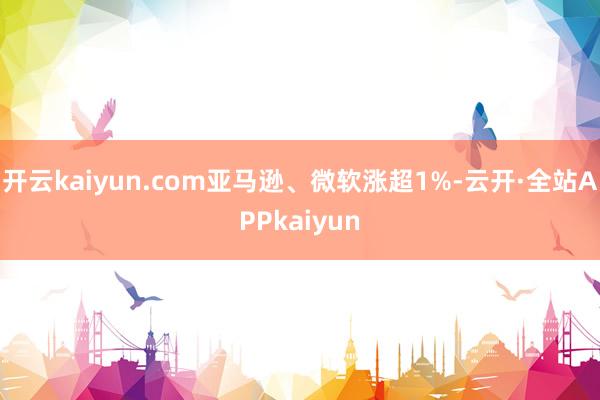 开云kaiyun.com亚马逊、微软涨超1%-云开·全站APPkaiyun