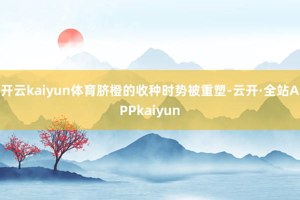 开云kaiyun体育脐橙的收种时势被重塑-云开·全站APPkaiyun