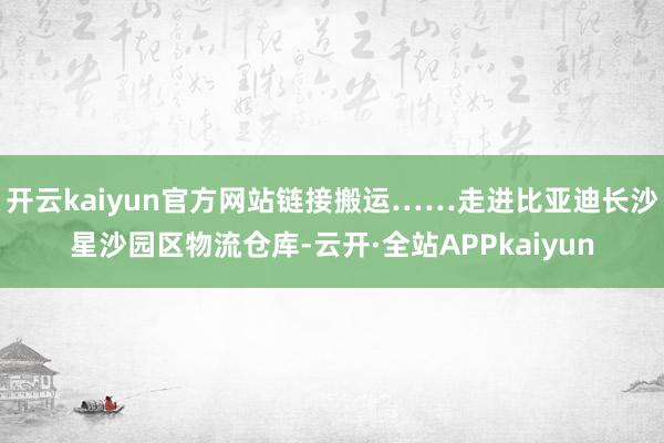 开云kaiyun官方网站链接搬运……走进比亚迪长沙星沙园区物流仓库-云开·全站APPkaiyun