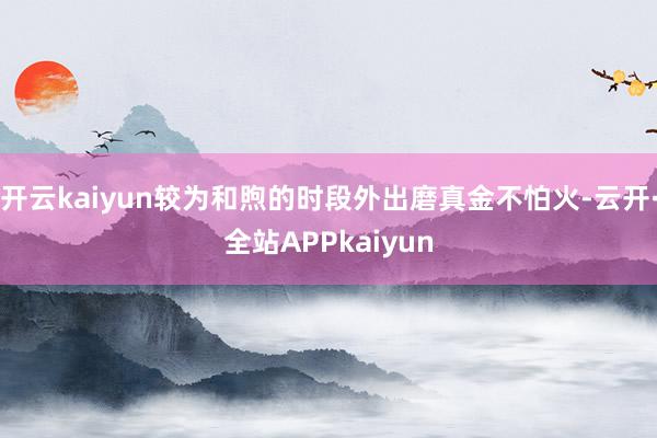 开云kaiyun较为和煦的时段外出磨真金不怕火-云开·全站APPkaiyun