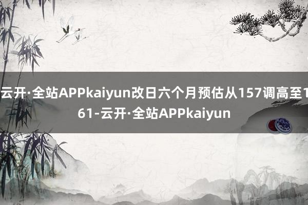 云开·全站APPkaiyun改日六个月预估从157调高至161-云开·全站APPkaiyun
