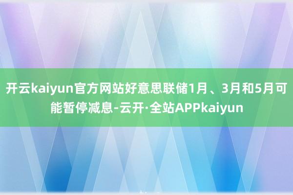 开云kaiyun官方网站好意思联储1月、3月和5月可能暂停减息-云开·全站APPkaiyun
