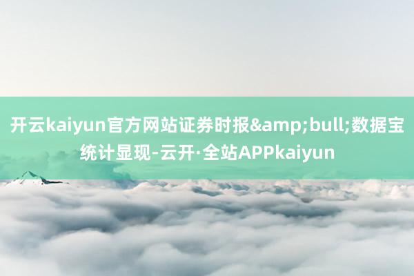开云kaiyun官方网站证券时报&bull;数据宝统计显现-云开·全站APPkaiyun