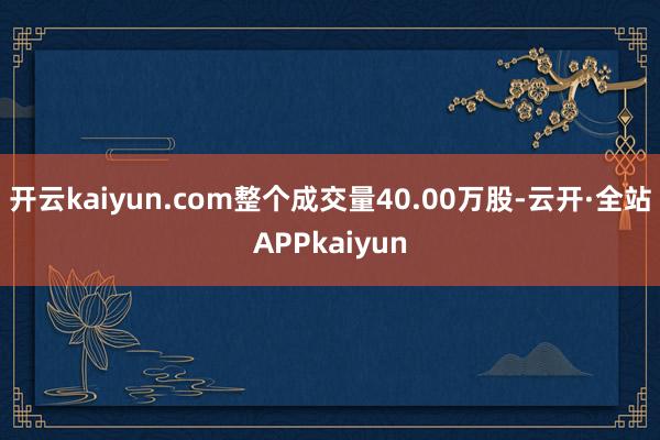 开云kaiyun.com整个成交量40.00万股-云开·全站APPkaiyun