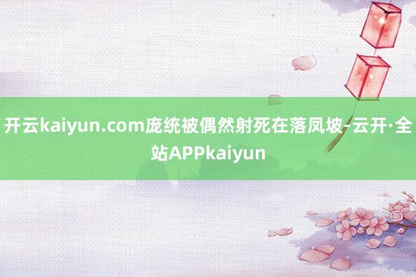 开云kaiyun.com庞统被偶然射死在落凤坡-云开·全站APPkaiyun