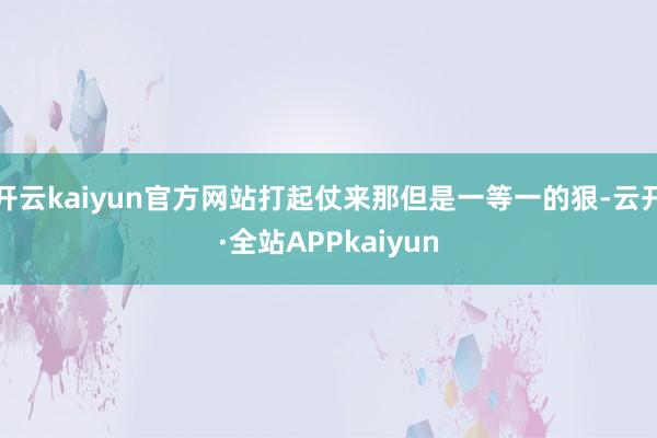 开云kaiyun官方网站打起仗来那但是一等一的狠-云开·全站APPkaiyun