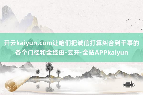 开云kaiyun.com让咱们把诚信打算纠合到干事的各个门径和全经由-云开·全站APPkaiyun