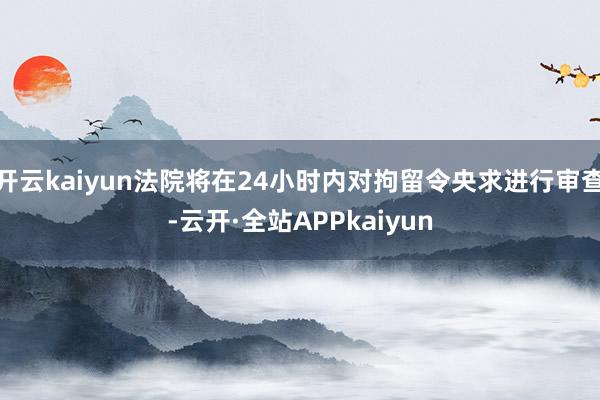 开云kaiyun法院将在24小时内对拘留令央求进行审查-云开·全站APPkaiyun