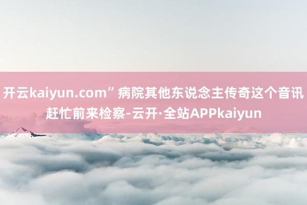 开云kaiyun.com”病院其他东说念主传奇这个音讯赶忙前来检察-云开·全站APPkaiyun